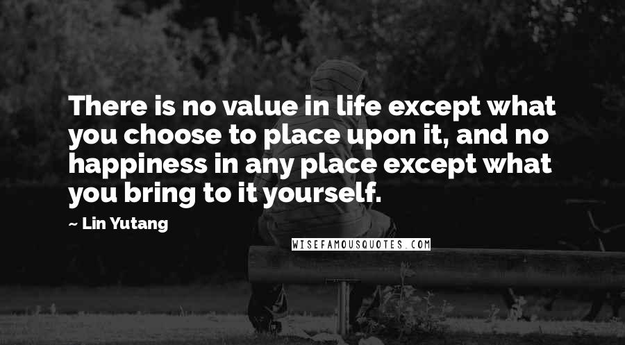 Lin Yutang Quotes: There is no value in life except what you choose to place upon it, and no happiness in any place except what you bring to it yourself.
