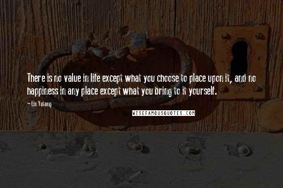 Lin Yutang Quotes: There is no value in life except what you choose to place upon it, and no happiness in any place except what you bring to it yourself.