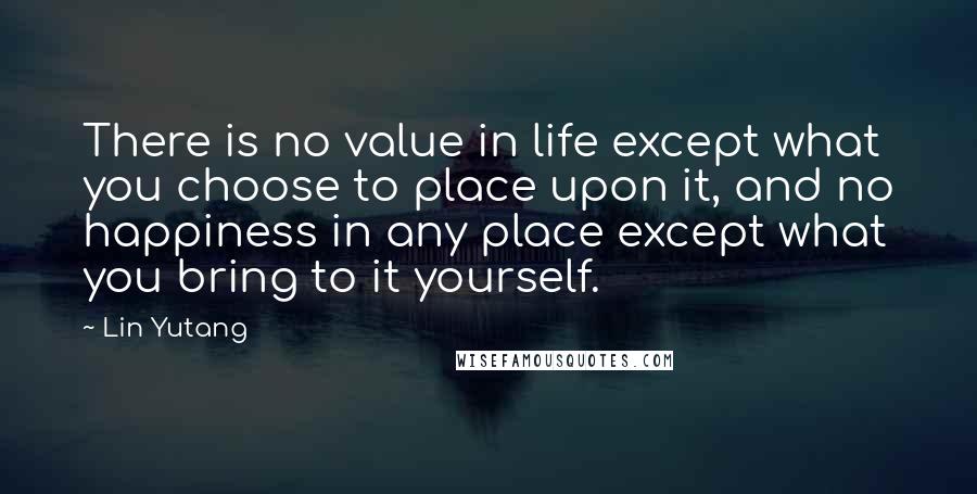 Lin Yutang Quotes: There is no value in life except what you choose to place upon it, and no happiness in any place except what you bring to it yourself.