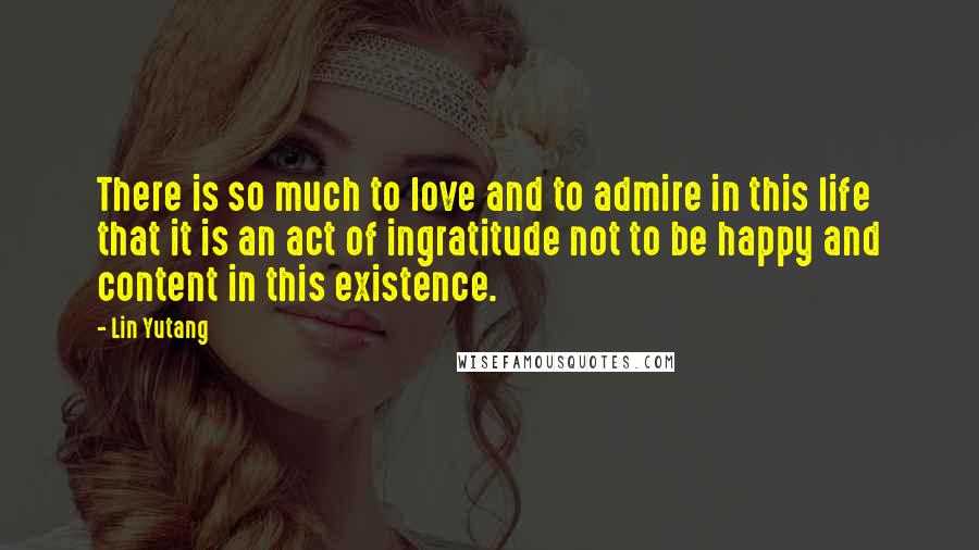 Lin Yutang Quotes: There is so much to love and to admire in this life that it is an act of ingratitude not to be happy and content in this existence.