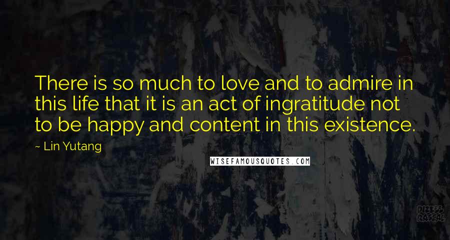 Lin Yutang Quotes: There is so much to love and to admire in this life that it is an act of ingratitude not to be happy and content in this existence.