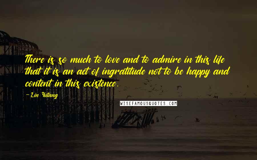 Lin Yutang Quotes: There is so much to love and to admire in this life that it is an act of ingratitude not to be happy and content in this existence.