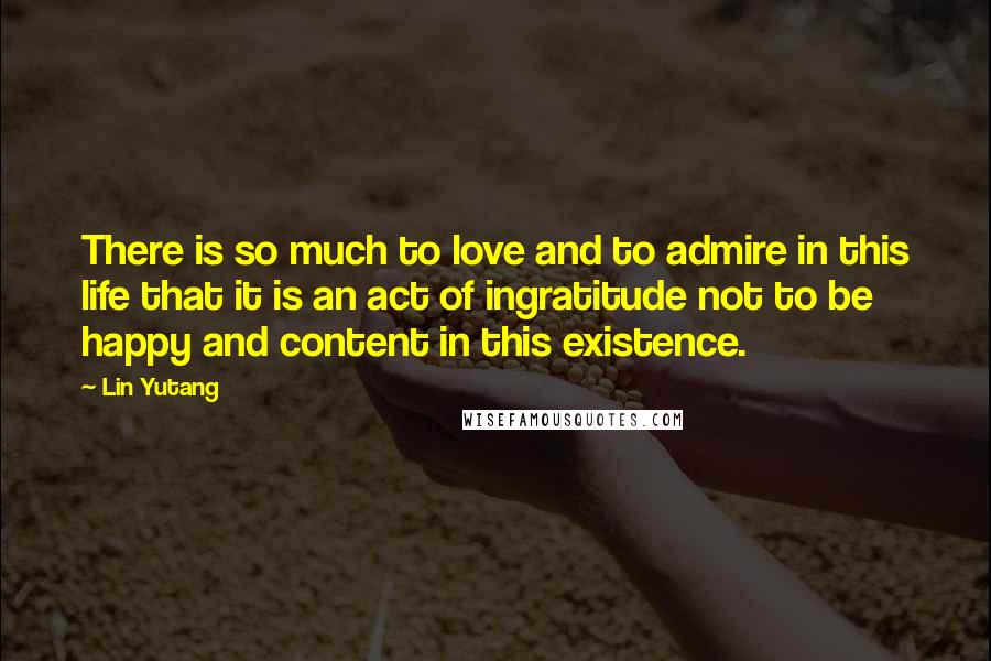 Lin Yutang Quotes: There is so much to love and to admire in this life that it is an act of ingratitude not to be happy and content in this existence.