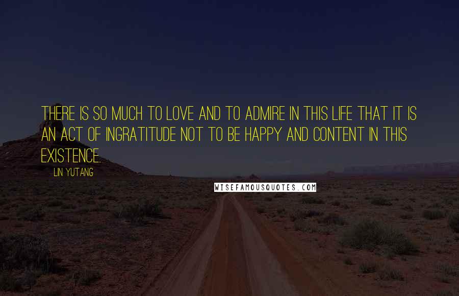 Lin Yutang Quotes: There is so much to love and to admire in this life that it is an act of ingratitude not to be happy and content in this existence.