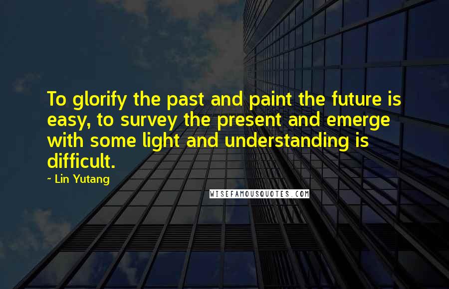 Lin Yutang Quotes: To glorify the past and paint the future is easy, to survey the present and emerge with some light and understanding is difficult.