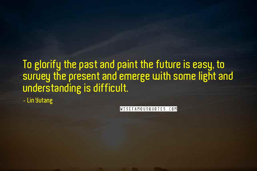 Lin Yutang Quotes: To glorify the past and paint the future is easy, to survey the present and emerge with some light and understanding is difficult.