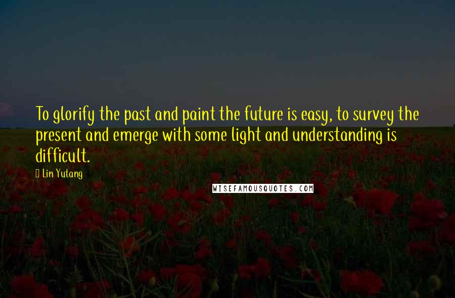 Lin Yutang Quotes: To glorify the past and paint the future is easy, to survey the present and emerge with some light and understanding is difficult.