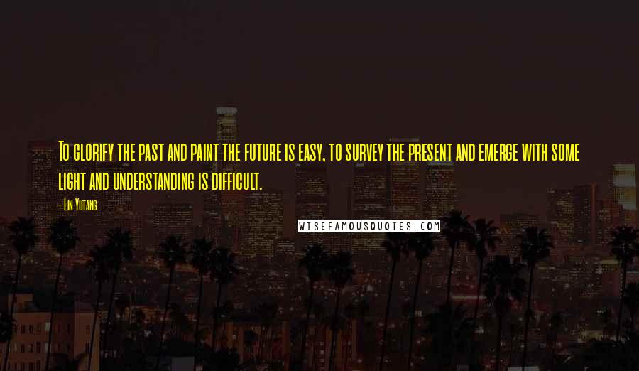 Lin Yutang Quotes: To glorify the past and paint the future is easy, to survey the present and emerge with some light and understanding is difficult.