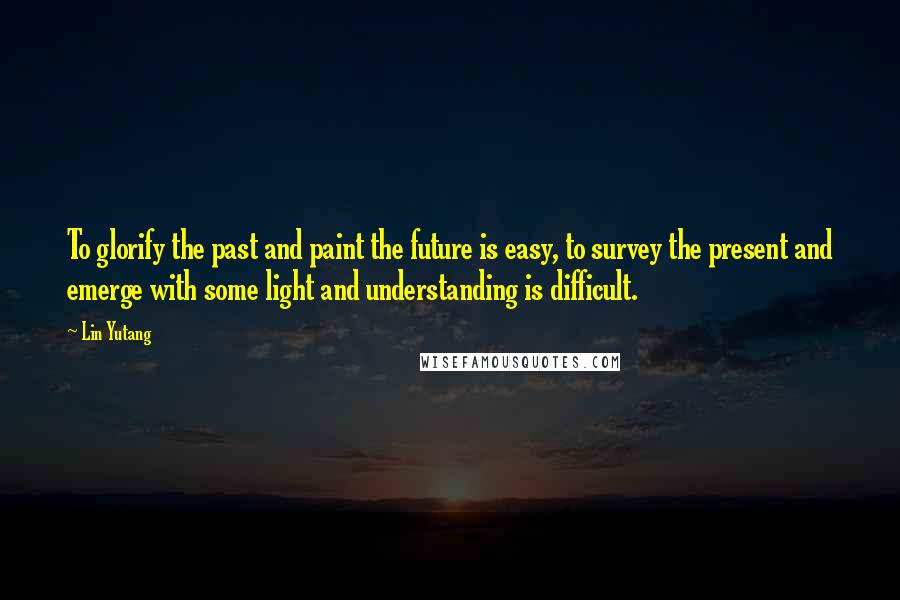 Lin Yutang Quotes: To glorify the past and paint the future is easy, to survey the present and emerge with some light and understanding is difficult.