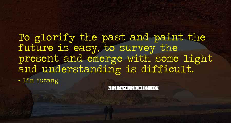 Lin Yutang Quotes: To glorify the past and paint the future is easy, to survey the present and emerge with some light and understanding is difficult.