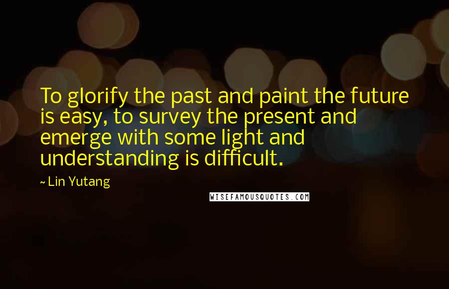 Lin Yutang Quotes: To glorify the past and paint the future is easy, to survey the present and emerge with some light and understanding is difficult.