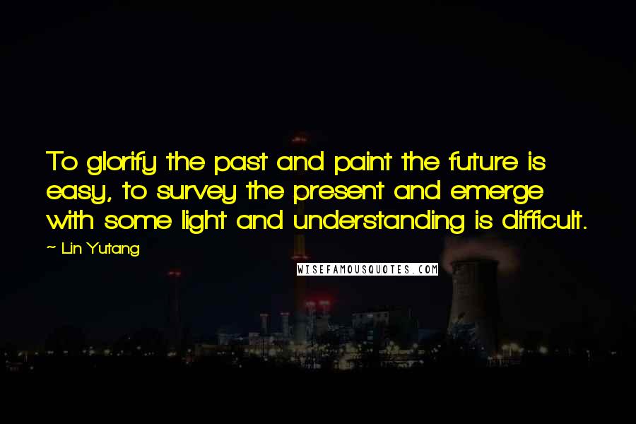 Lin Yutang Quotes: To glorify the past and paint the future is easy, to survey the present and emerge with some light and understanding is difficult.