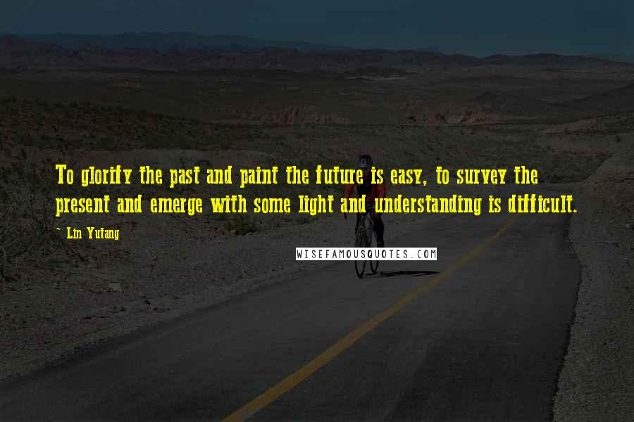 Lin Yutang Quotes: To glorify the past and paint the future is easy, to survey the present and emerge with some light and understanding is difficult.