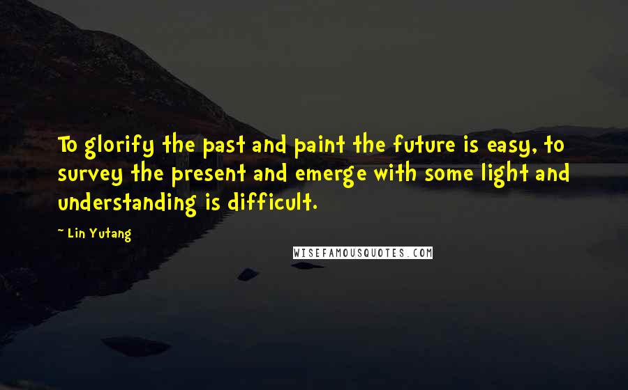 Lin Yutang Quotes: To glorify the past and paint the future is easy, to survey the present and emerge with some light and understanding is difficult.