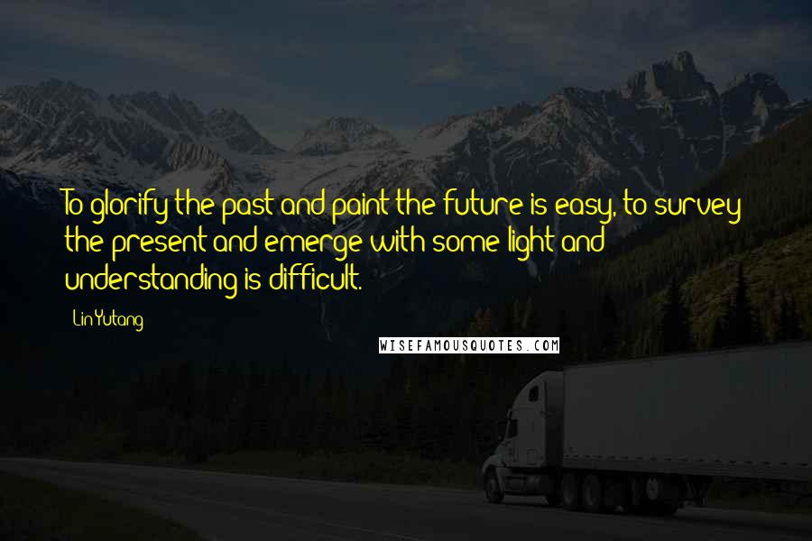 Lin Yutang Quotes: To glorify the past and paint the future is easy, to survey the present and emerge with some light and understanding is difficult.