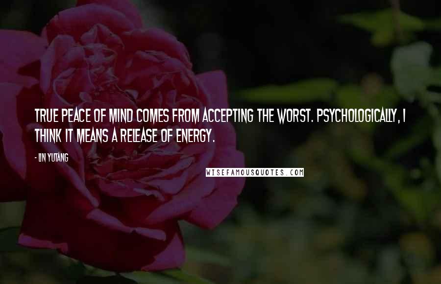 Lin Yutang Quotes: True peace of mind comes from accepting the worst. Psychologically, I think it means a release of energy.