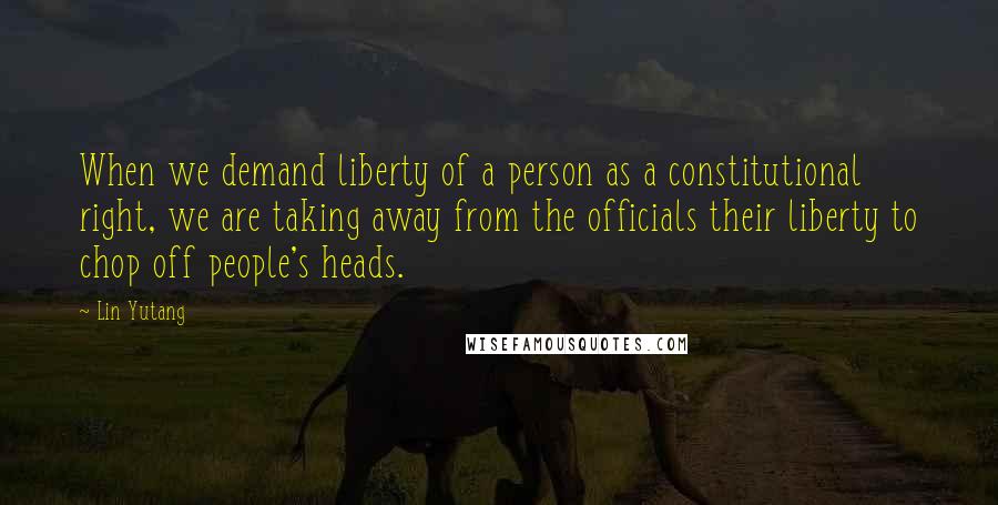 Lin Yutang Quotes: When we demand liberty of a person as a constitutional right, we are taking away from the officials their liberty to chop off people's heads.