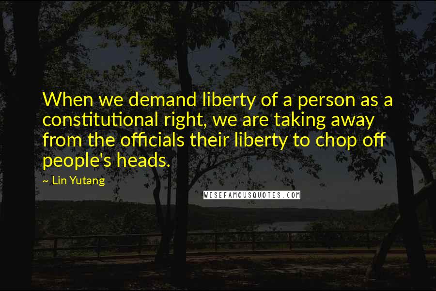 Lin Yutang Quotes: When we demand liberty of a person as a constitutional right, we are taking away from the officials their liberty to chop off people's heads.