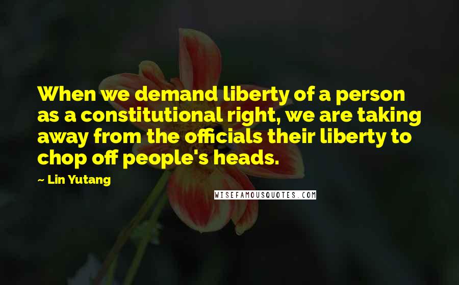 Lin Yutang Quotes: When we demand liberty of a person as a constitutional right, we are taking away from the officials their liberty to chop off people's heads.
