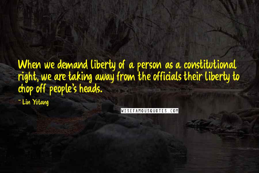 Lin Yutang Quotes: When we demand liberty of a person as a constitutional right, we are taking away from the officials their liberty to chop off people's heads.