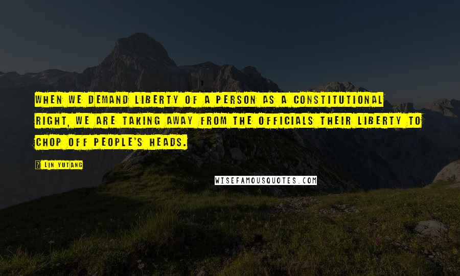 Lin Yutang Quotes: When we demand liberty of a person as a constitutional right, we are taking away from the officials their liberty to chop off people's heads.