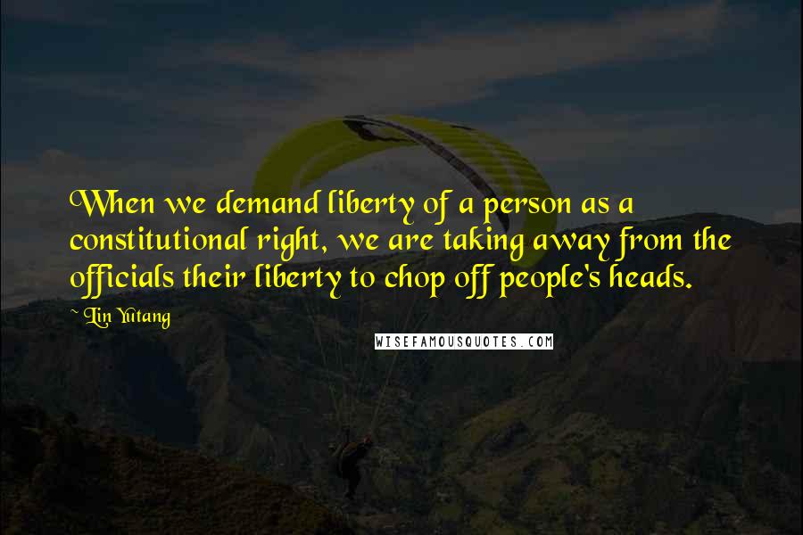 Lin Yutang Quotes: When we demand liberty of a person as a constitutional right, we are taking away from the officials their liberty to chop off people's heads.