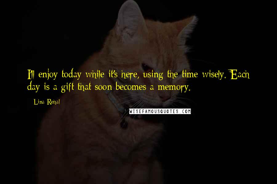 Lina Rehal Quotes: I'll enjoy today while it's here, using the time wisely. Each day is a gift that soon becomes a memory.