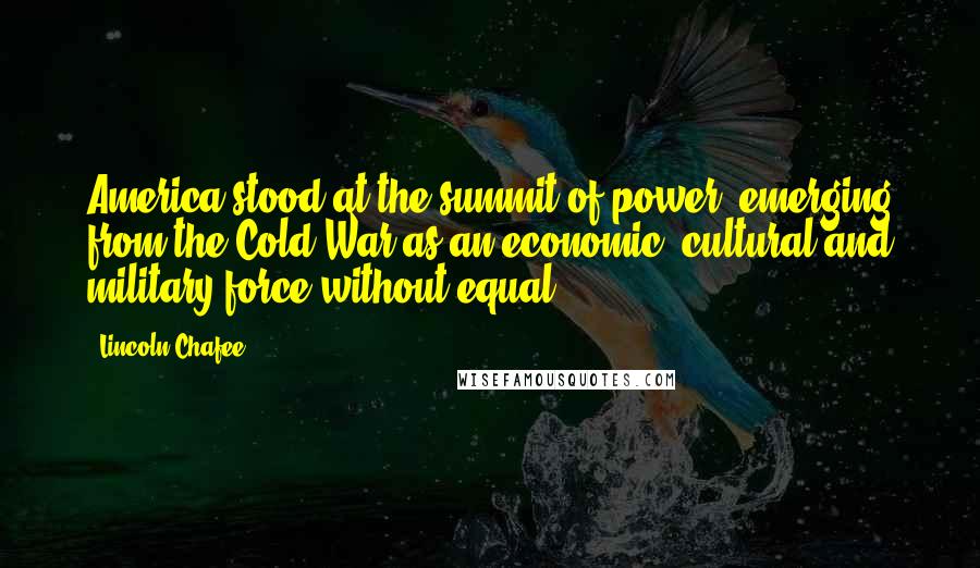 Lincoln Chafee Quotes: America stood at the summit of power, emerging from the Cold War as an economic, cultural and military force without equal.