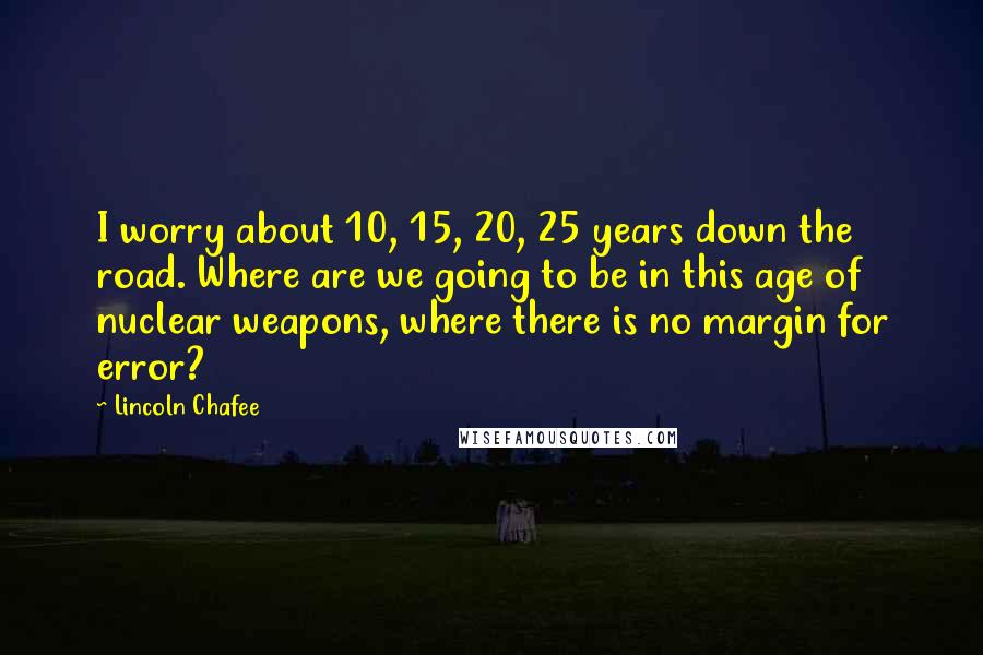 Lincoln Chafee Quotes: I worry about 10, 15, 20, 25 years down the road. Where are we going to be in this age of nuclear weapons, where there is no margin for error?