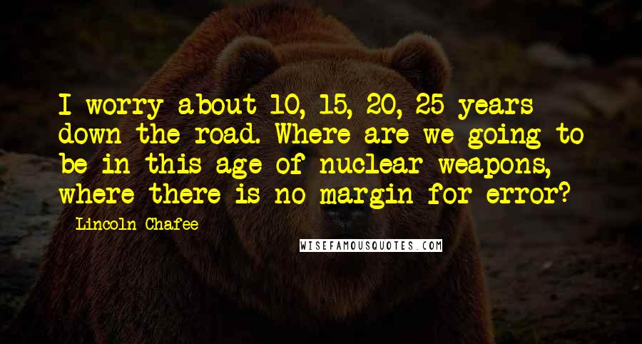 Lincoln Chafee Quotes: I worry about 10, 15, 20, 25 years down the road. Where are we going to be in this age of nuclear weapons, where there is no margin for error?