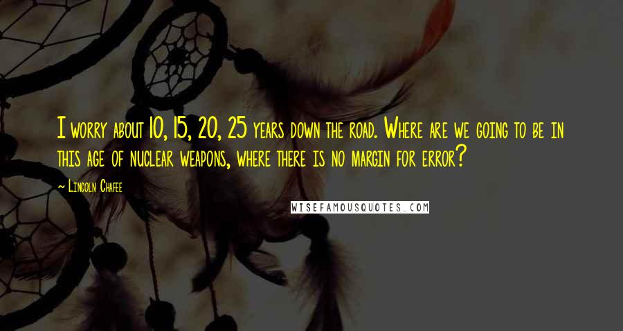 Lincoln Chafee Quotes: I worry about 10, 15, 20, 25 years down the road. Where are we going to be in this age of nuclear weapons, where there is no margin for error?