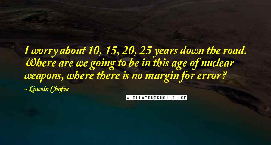 Lincoln Chafee Quotes: I worry about 10, 15, 20, 25 years down the road. Where are we going to be in this age of nuclear weapons, where there is no margin for error?