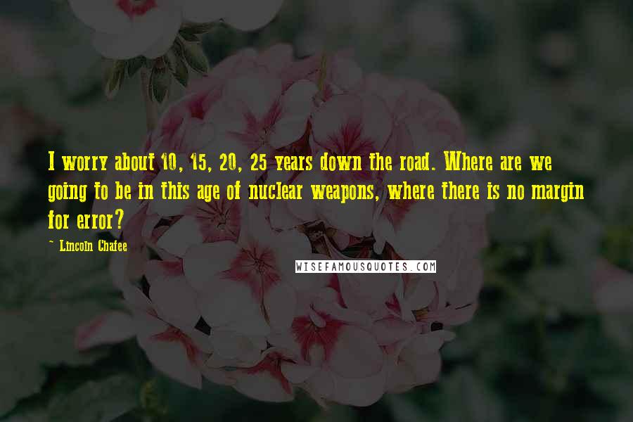 Lincoln Chafee Quotes: I worry about 10, 15, 20, 25 years down the road. Where are we going to be in this age of nuclear weapons, where there is no margin for error?