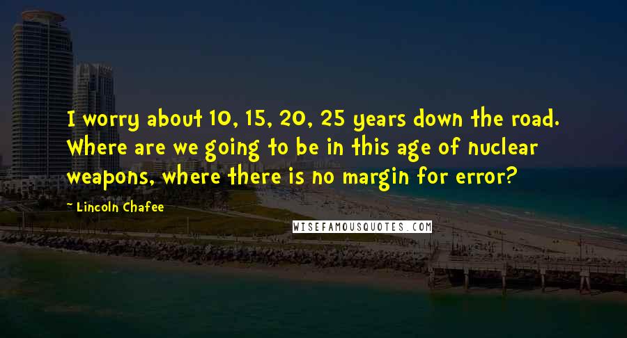 Lincoln Chafee Quotes: I worry about 10, 15, 20, 25 years down the road. Where are we going to be in this age of nuclear weapons, where there is no margin for error?