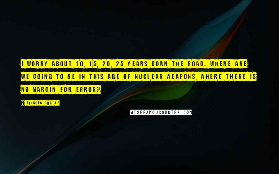 Lincoln Chafee Quotes: I worry about 10, 15, 20, 25 years down the road. Where are we going to be in this age of nuclear weapons, where there is no margin for error?