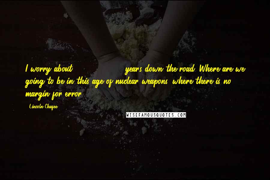 Lincoln Chafee Quotes: I worry about 10, 15, 20, 25 years down the road. Where are we going to be in this age of nuclear weapons, where there is no margin for error?