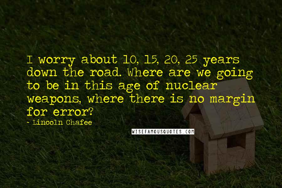 Lincoln Chafee Quotes: I worry about 10, 15, 20, 25 years down the road. Where are we going to be in this age of nuclear weapons, where there is no margin for error?