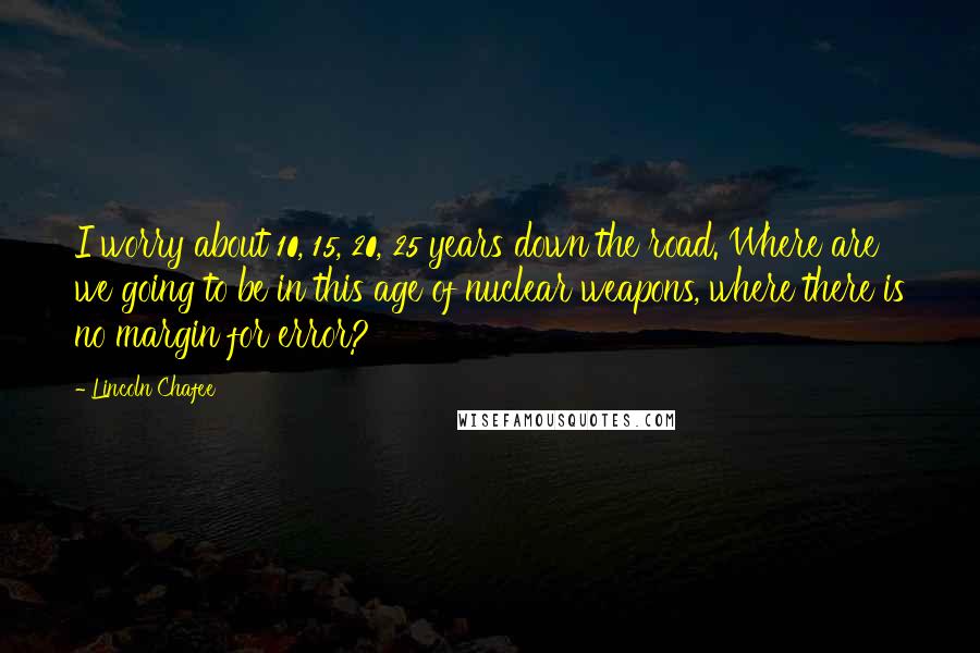 Lincoln Chafee Quotes: I worry about 10, 15, 20, 25 years down the road. Where are we going to be in this age of nuclear weapons, where there is no margin for error?
