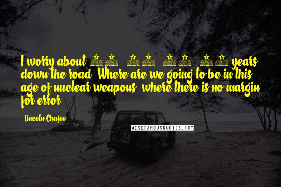 Lincoln Chafee Quotes: I worry about 10, 15, 20, 25 years down the road. Where are we going to be in this age of nuclear weapons, where there is no margin for error?