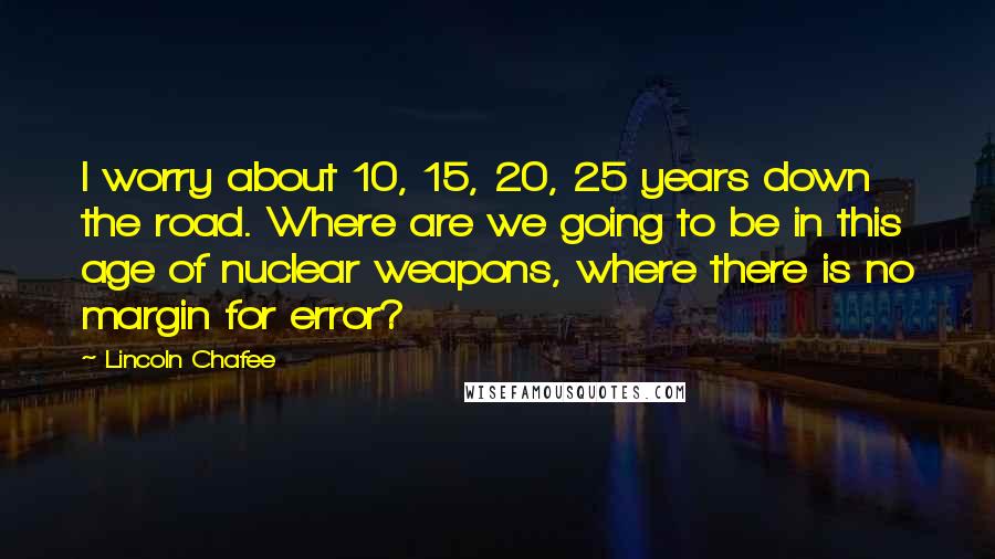 Lincoln Chafee Quotes: I worry about 10, 15, 20, 25 years down the road. Where are we going to be in this age of nuclear weapons, where there is no margin for error?