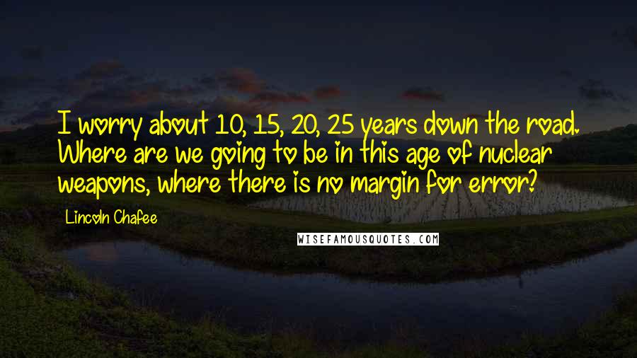 Lincoln Chafee Quotes: I worry about 10, 15, 20, 25 years down the road. Where are we going to be in this age of nuclear weapons, where there is no margin for error?