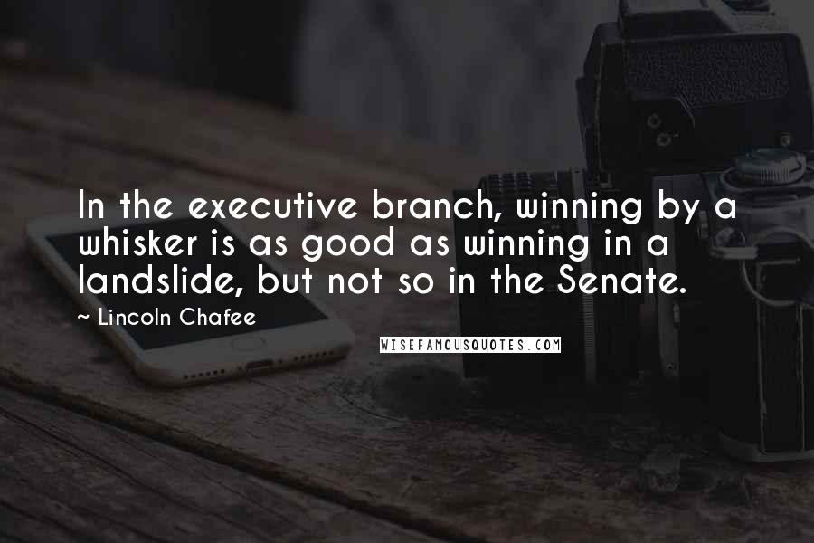 Lincoln Chafee Quotes: In the executive branch, winning by a whisker is as good as winning in a landslide, but not so in the Senate.