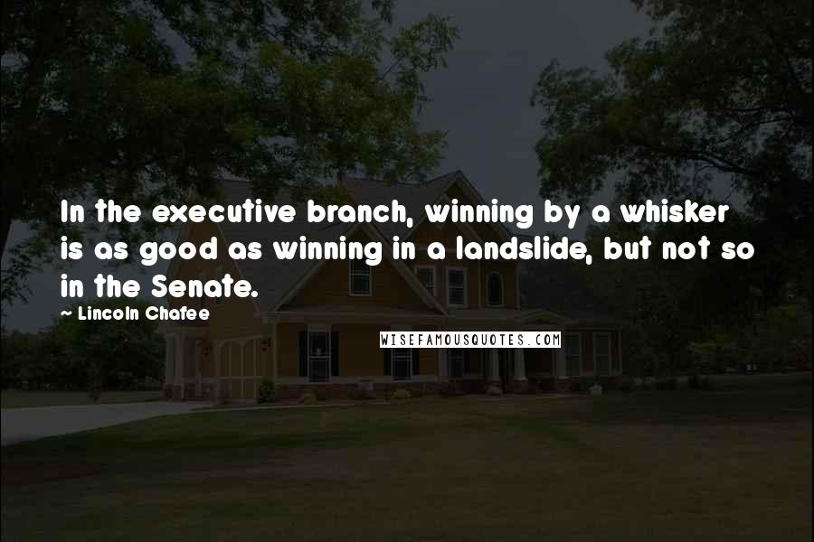 Lincoln Chafee Quotes: In the executive branch, winning by a whisker is as good as winning in a landslide, but not so in the Senate.