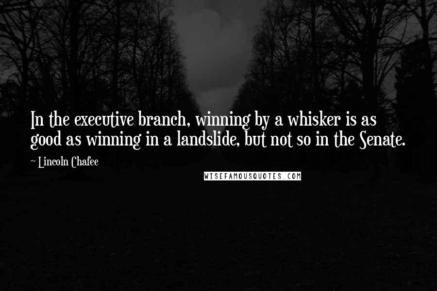 Lincoln Chafee Quotes: In the executive branch, winning by a whisker is as good as winning in a landslide, but not so in the Senate.