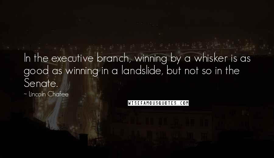 Lincoln Chafee Quotes: In the executive branch, winning by a whisker is as good as winning in a landslide, but not so in the Senate.