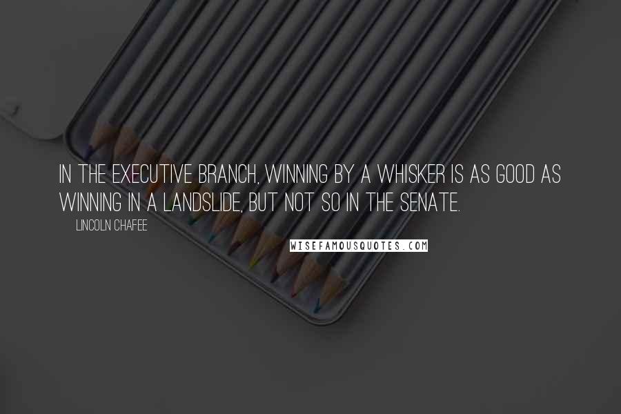 Lincoln Chafee Quotes: In the executive branch, winning by a whisker is as good as winning in a landslide, but not so in the Senate.