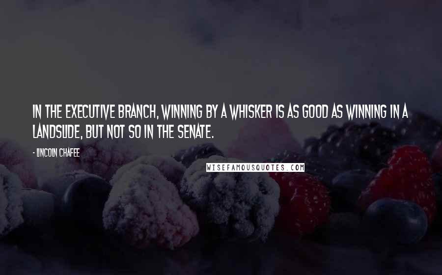 Lincoln Chafee Quotes: In the executive branch, winning by a whisker is as good as winning in a landslide, but not so in the Senate.