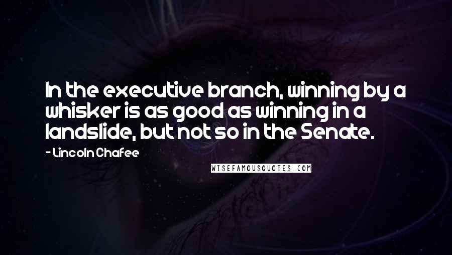 Lincoln Chafee Quotes: In the executive branch, winning by a whisker is as good as winning in a landslide, but not so in the Senate.