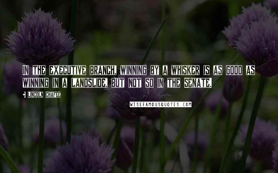 Lincoln Chafee Quotes: In the executive branch, winning by a whisker is as good as winning in a landslide, but not so in the Senate.