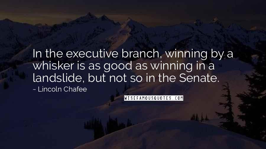 Lincoln Chafee Quotes: In the executive branch, winning by a whisker is as good as winning in a landslide, but not so in the Senate.